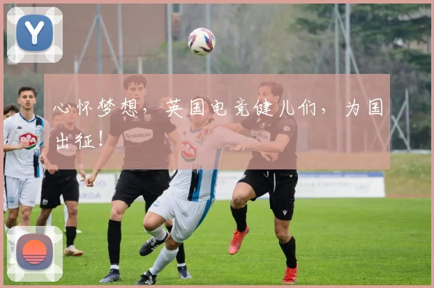 心怀梦想，英国电竞健儿们，为国出征！