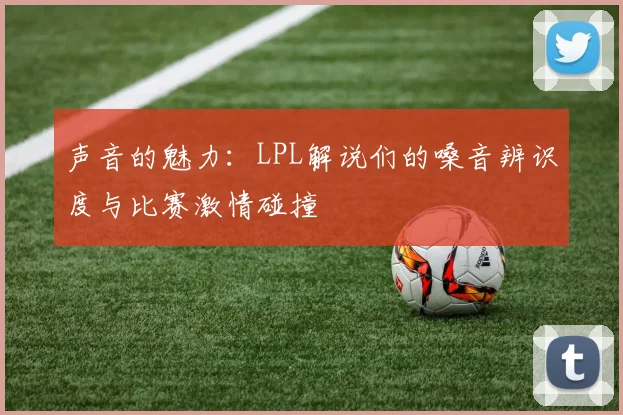 声音的魅力：LPL解说们的嗓音辨识度与比赛激情碰撞