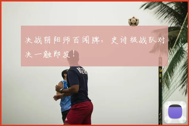决战阴阳师百闻牌，史诗级战队对决一触即发！