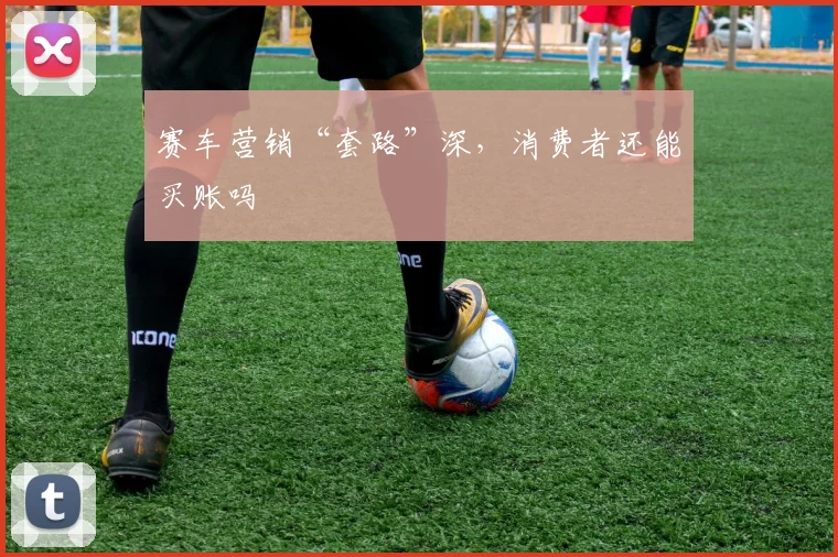 赛车营销“套路”深，消费者还能买账吗