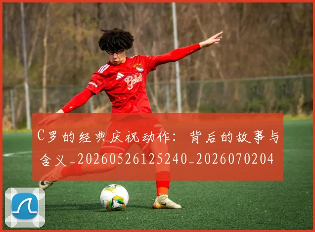 C罗的经典庆祝动作：背后的故事与含义_20260526125240_20260702042421