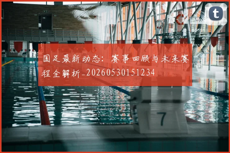 国足最新动态：赛事回顾与未来赛程全解析_20260530151234