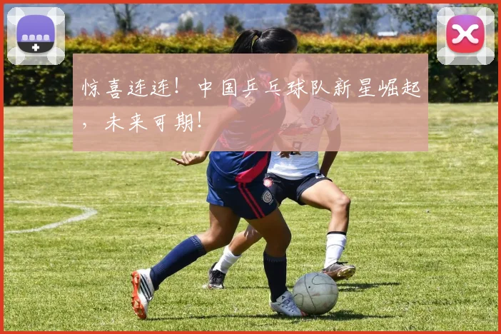 惊喜连连！中国乒乓球队新星崛起，未来可期！