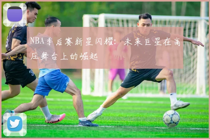 NBA季后赛新星闪耀：未来巨星在高压舞台上的崛起