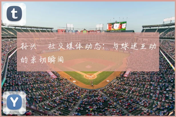 孙兴慜社交媒体动态：与球迷互动的亲切瞬间