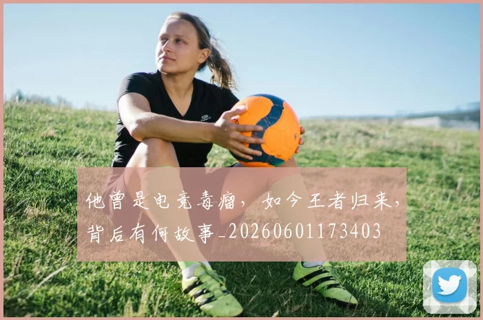 他曾是电竞毒瘤，如今王者归来，背后有何故事_20260601173403