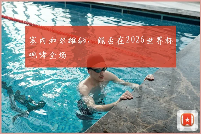 塞内加尔雄狮，能否在2026世界杯咆哮全场